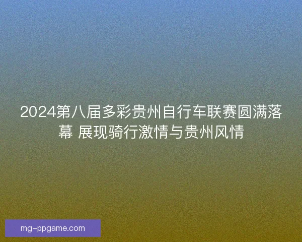 2024第八届多彩贵州自行车联赛圆满落幕 展现骑行激情与贵州风情