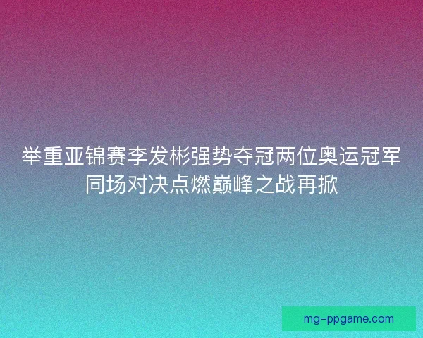 举重亚锦赛李发彬强势夺冠两位奥运冠军同场对决点燃巅峰之战再掀