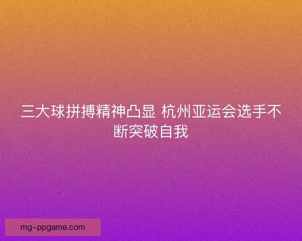 三大球拼搏精神凸显 杭州亚运会选手不断突破自我